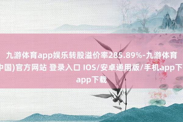 九游体育app娱乐转股溢价率285.89%-九游体育(中国)官方网站 登录入口 IOS/安卓通用版/手机app下载