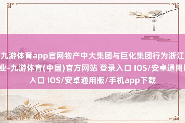 九游体育app官网物产中大集团与巨化集团行为浙江省属伏击国资企业-九游体育(中国)官方网站 登录入口 IOS/安卓通用版/手机app下载