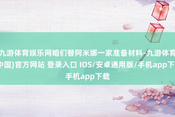 九游体育娱乐网咱们替阿米娜一家准备材料-九游体育(中国)官方网站 登录入口 IOS/安卓通用版/手机app下载