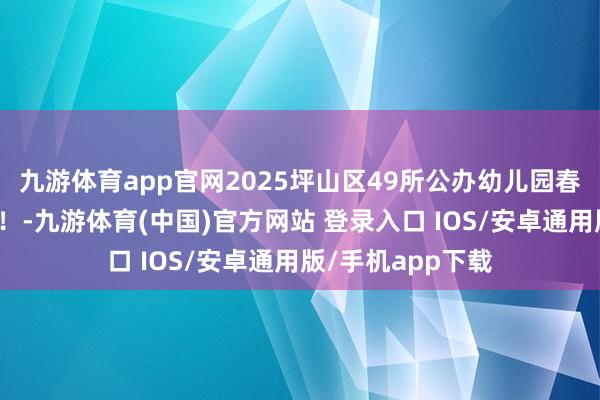 九游体育app官网2025坪山区49所公办幼儿园春季插班行将运转！-九游体育(中国)官方网站 登录入口 IOS/安卓通用版/手机app下载