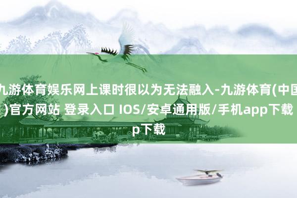 九游体育娱乐网上课时很以为无法融入-九游体育(中国)官方网站 登录入口 IOS/安卓通用版/手机app下载