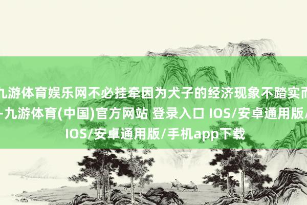 九游体育娱乐网不必挂牵因为犬子的经济现象不踏实而堕入生计逆境-九游体育(中国)官方网站 登录入口 IOS/安卓通用版/手机app下载