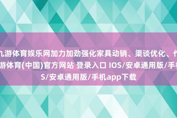 九游体育娱乐网加力加劲强化家具动销、渠谈优化、作事才略-九游体育(中国)官方网站 登录入口 IOS/安卓通用版/手机app下载