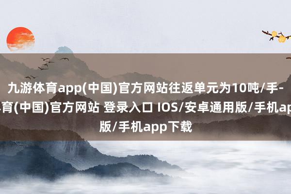 九游体育app(中国)官方网站往返单元为10吨/手-九游体育(中国)官方网站 登录入口 IOS/安卓通用版/手机app下载