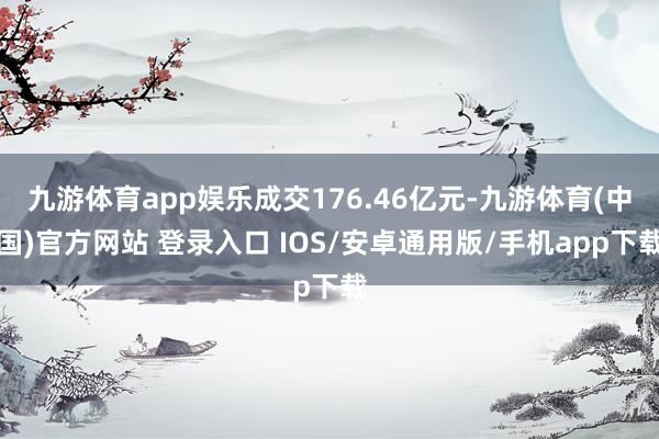 九游体育app娱乐成交176.46亿元-九游体育(中国)官方网站 登录入口 IOS/安卓通用版/手机app下载