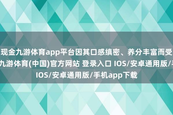 现金九游体育app平台因其口感缜密、养分丰富而受到平凡接待-九游体育(中国)官方网站 登录入口 IOS/安卓通用版/手机app下载