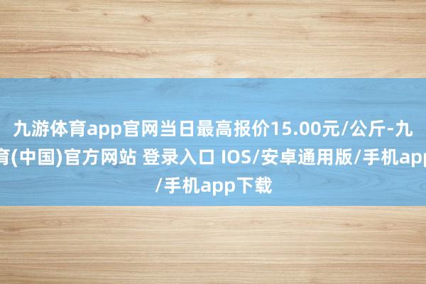 九游体育app官网当日最高报价15.00元/公斤-九游体育(中国)官方网站 登录入口 IOS/安卓通用版/手机app下载