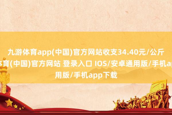 九游体育app(中国)官方网站收支34.40元/公斤-九游体育(中国)官方网站 登录入口 IOS/安卓通用版/手机app下载