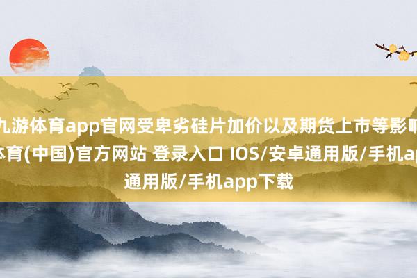 九游体育app官网受卑劣硅片加价以及期货上市等影响-九游体育(中国)官方网站 登录入口 IOS/安卓通用版/手机app下载