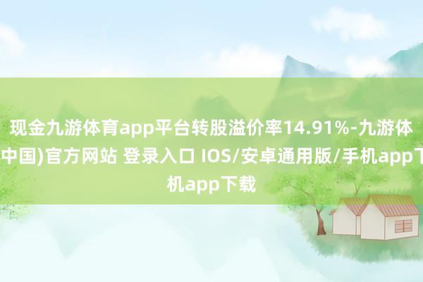 现金九游体育app平台转股溢价率14.91%-九游体育(中国)官方网站 登录入口 IOS/安卓通用版/手机app下载