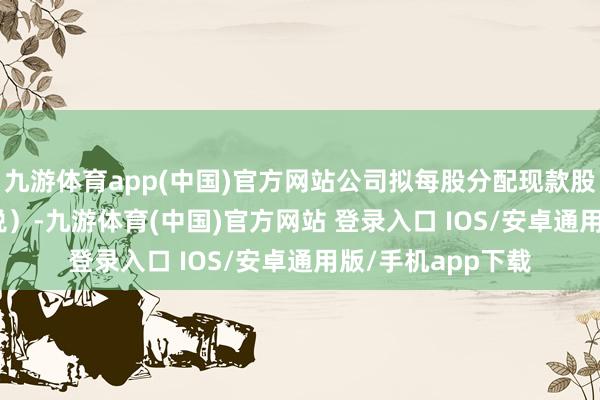 九游体育app(中国)官方网站公司拟每股分配现款股利0.182元（含税）-九游体育(中国)官方网站 登录入口 IOS/安卓通用版/手机app下载