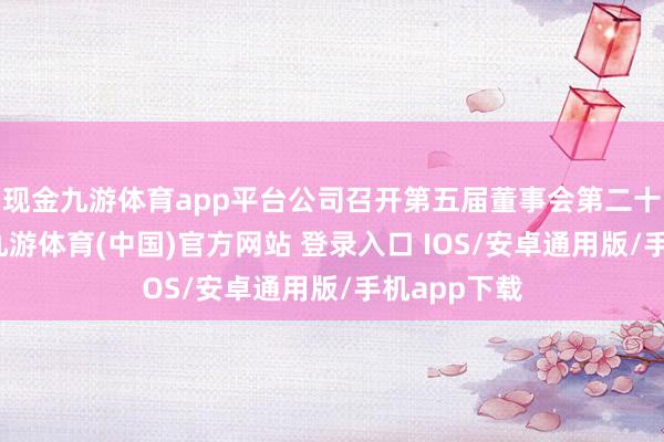 现金九游体育app平台公司召开第五届董事会第二十六次会议-九游体育(中国)官方网站 登录入口 IOS/安卓通用版/手机app下载