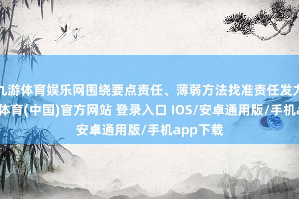 九游体育娱乐网围绕要点责任、薄弱方法找准责任发力点-九游体育(中国)官方网站 登录入口 IOS/安卓通用版/手机app下载