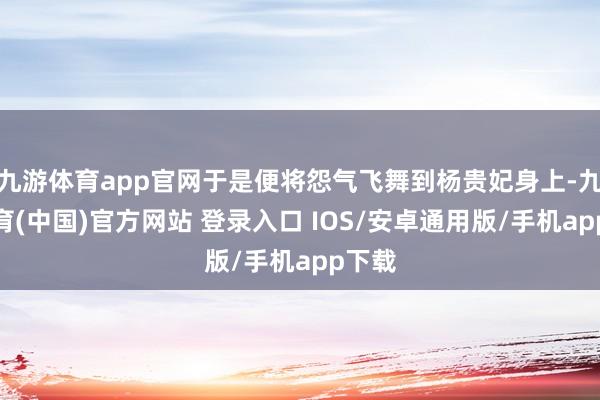 九游体育app官网于是便将怨气飞舞到杨贵妃身上-九游体育(中国)官方网站 登录入口 IOS/安卓通用版/手机app下载