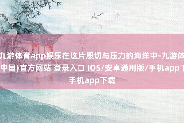 九游体育app娱乐在这片殷切与压力的海洋中-九游体育(中国)官方网站 登录入口 IOS/安卓通用版/手机app下载