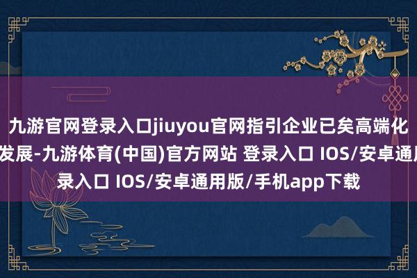 九游官网登录入口jiuyou官网指引企业已矣高端化、智能化、绿色化发展-九游体育(中国)官方网站 登录入口 IOS/安卓通用版/手机app下载