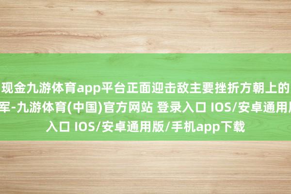现金九游体育app平台正面迎击敌主要挫折方朝上的第五路和第六路军-九游体育(中国)官方网站 登录入口 IOS/安卓通用版/手机app下载