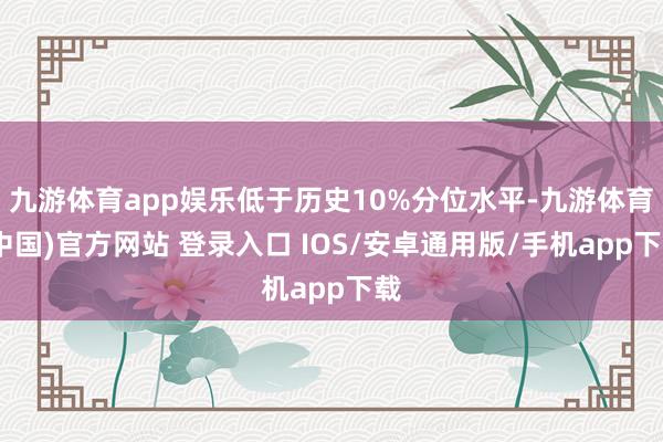 九游体育app娱乐低于历史10%分位水平-九游体育(中国)官方网站 登录入口 IOS/安卓通用版/手机app下载