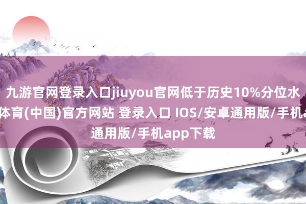 九游官网登录入口jiuyou官网低于历史10%分位水平-九游体育(中国)官方网站 登录入口 IOS/安卓通用版/手机app下载