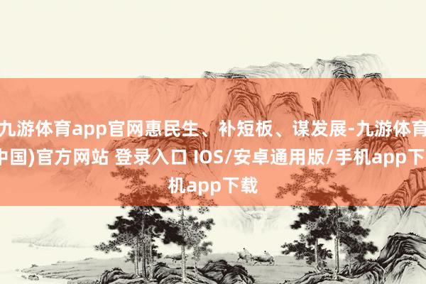 九游体育app官网惠民生、补短板、谋发展-九游体育(中国)官方网站 登录入口 IOS/安卓通用版/手机app下载