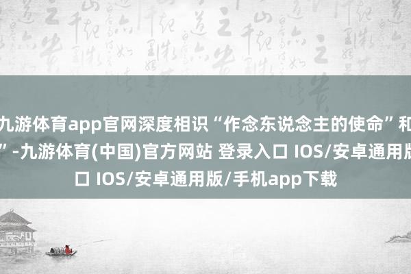 九游体育app官网深度相识“作念东说念主的使命”和“激动文艺创作”-九游体育(中国)官方网站 登录入口 IOS/安卓通用版/手机app下载