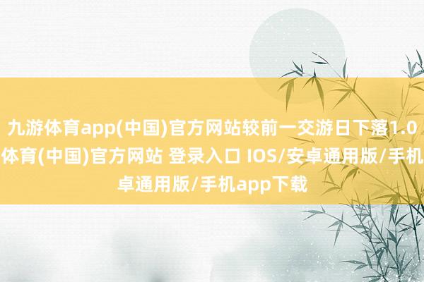 九游体育app(中国)官方网站较前一交游日下落1.09%-九游体育(中国)官方网站 登录入口 IOS/安卓通用版/手机app下载