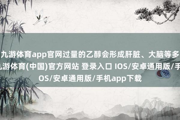 九游体育app官网过量的乙醇会形成肝脏、大脑等多器官损害-九游体育(中国)官方网站 登录入口 IOS/安卓通用版/手机app下载