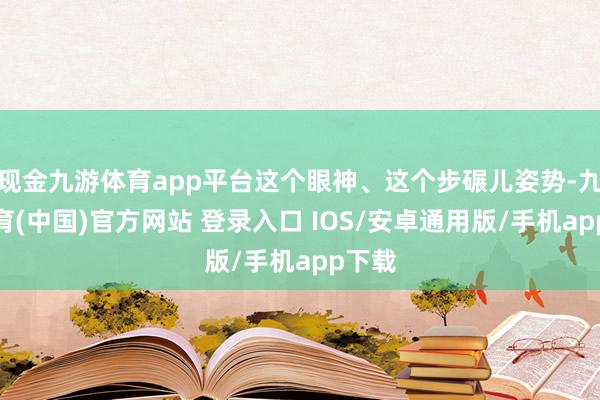 现金九游体育app平台这个眼神、这个步碾儿姿势-九游体育(中国)官方网站 登录入口 IOS/安卓通用版/手机app下载