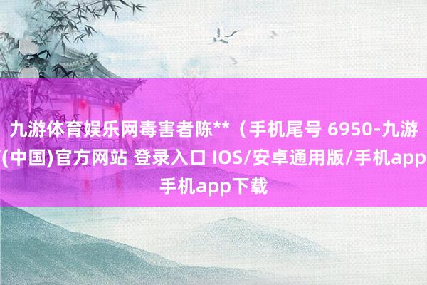 九游体育娱乐网毒害者陈**（手机尾号 6950-九游体育(中国)官方网站 登录入口 IOS/安卓通用版/手机app下载