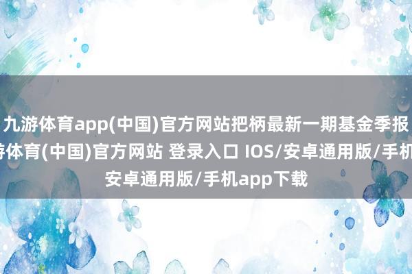 九游体育app(中国)官方网站把柄最新一期基金季报涌现-九游体育(中国)官方网站 登录入口 IOS/安卓通用版/手机app下载