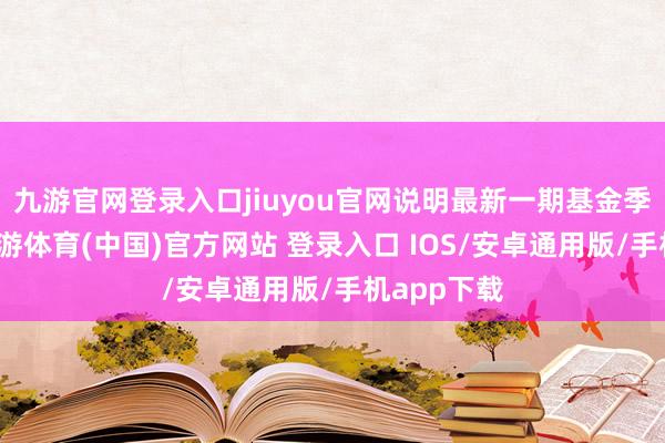 九游官网登录入口jiuyou官网说明最新一期基金季报裸露-九游体育(中国)官方网站 登录入口 IOS/安卓通用版/手机app下载