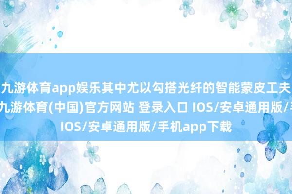 九游体育app娱乐其中尤以勾搭光纤的智能蒙皮工夫运用最闲居-九游体育(中国)官方网站 登录入口 IOS/安卓通用版/手机app下载