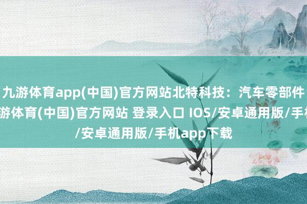 九游体育app(中国)官方网站北特科技：汽车零部件有技艺-九游体育(中国)官方网站 登录入口 IOS/安卓通用版/手机app下载