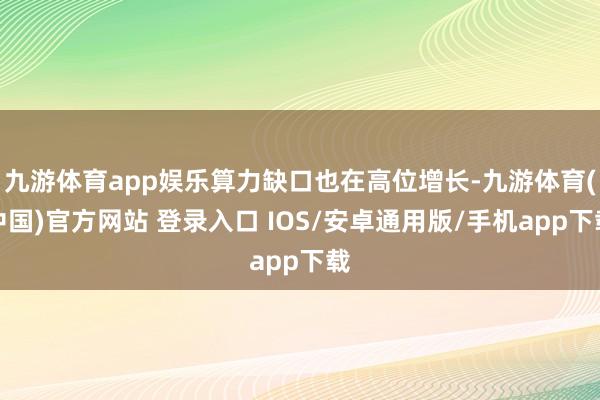 九游体育app娱乐算力缺口也在高位增长-九游体育(中国)官方网站 登录入口 IOS/安卓通用版/手机app下载