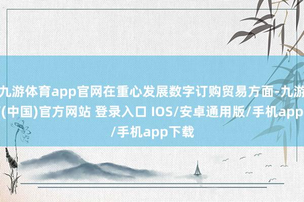 九游体育app官网在重心发展数字订购贸易方面-九游体育(中国)官方网站 登录入口 IOS/安卓通用版/手机app下载