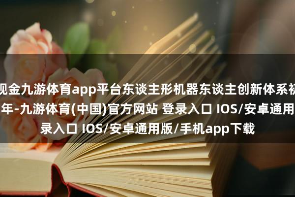 现金九游体育app平台东谈主形机器东谈主创新体系初步建筑；到2027年-九游体育(中国)官方网站 登录入口 IOS/安卓通用版/手机app下载