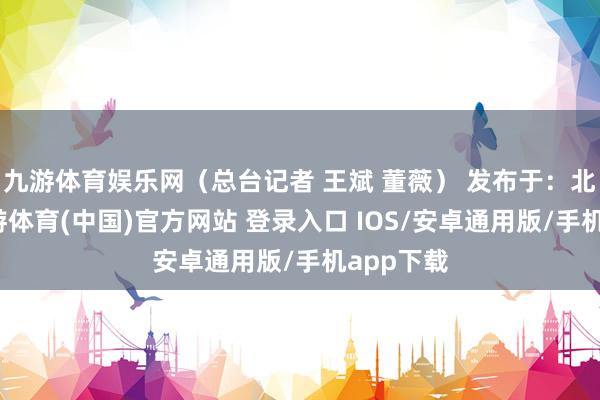 九游体育娱乐网（总台记者 王斌 董薇） 发布于：北京市-九游体育(中国)官方网站 登录入口 IOS/安卓通用版/手机app下载