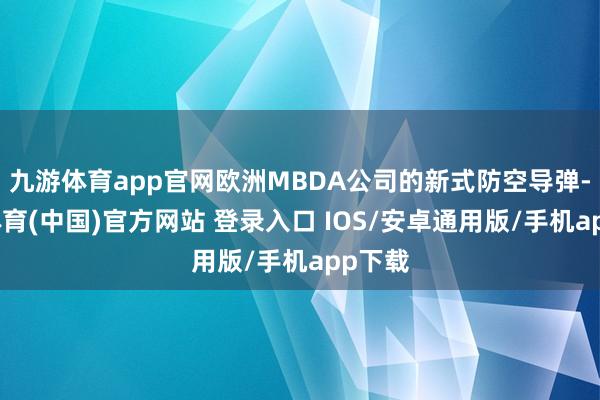 九游体育app官网欧洲MBDA公司的新式防空导弹-九游体育(中国)官方网站 登录入口 IOS/安卓通用版/手机app下载