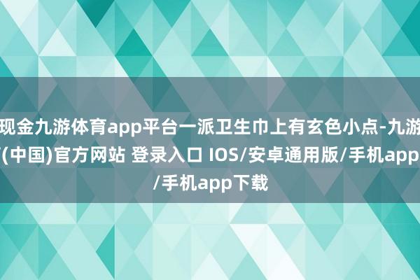 现金九游体育app平台一派卫生巾上有玄色小点-九游体育(中国)官方网站 登录入口 IOS/安卓通用版/手机app下载