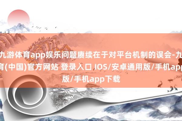 九游体育app娱乐问题赓续在于对平台机制的误会-九游体育(中国)官方网站 登录入口 IOS/安卓通用版/手机app下载