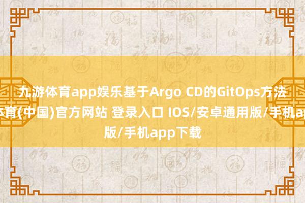 九游体育app娱乐基于Argo CD的GitOps方法-九游体育(中国)官方网站 登录入口 IOS/安卓通用版/手机app下载