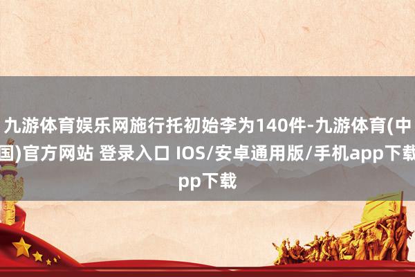 九游体育娱乐网施行托初始李为140件-九游体育(中国)官方网站 登录入口 IOS/安卓通用版/手机app下载