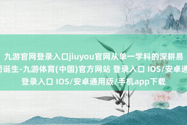 九游官网登录入口jiuyou官网从单一学科的深耕易耨到系统才能的全面诞生-九游体育(中国)官方网站 登录入口 IOS/安卓通用版/手机app下载