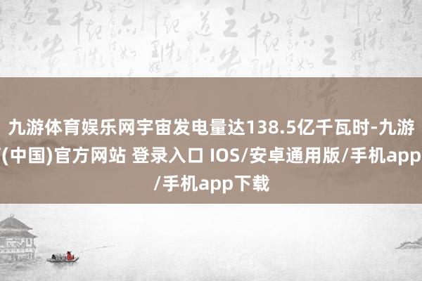 九游体育娱乐网宇宙发电量达138.5亿千瓦时-九游体育(中国)官方网站 登录入口 IOS/安卓通用版/手机app下载