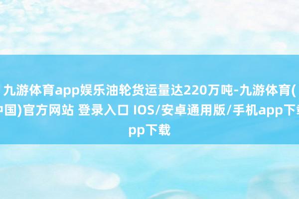 九游体育app娱乐油轮货运量达220万吨-九游体育(中国)官方网站 登录入口 IOS/安卓通用版/手机app下载