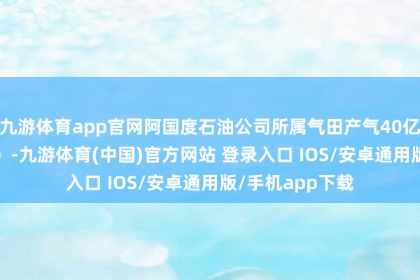 九游体育app官网阿国度石油公司所属气田产气40亿方（增长5.3%）-九游体育(中国)官方网站 登录入口 IOS/安卓通用版/手机app下载