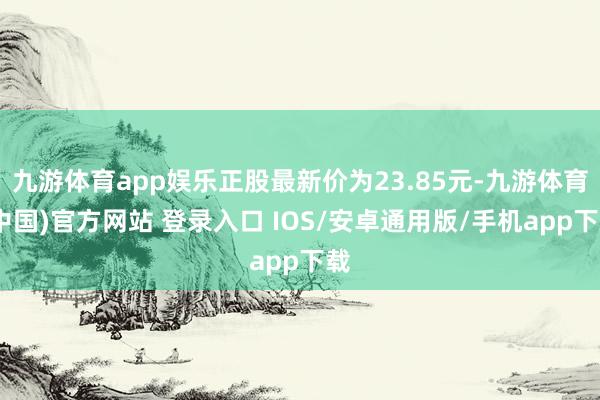 九游体育app娱乐正股最新价为23.85元-九游体育(中国)官方网站 登录入口 IOS/安卓通用版/手机app下载