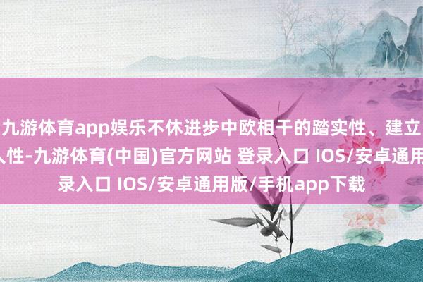 九游体育app娱乐不休进步中欧相干的踏实性、建立性、互惠性、人人性-九游体育(中国)官方网站 登录入口 IOS/安卓通用版/手机app下载