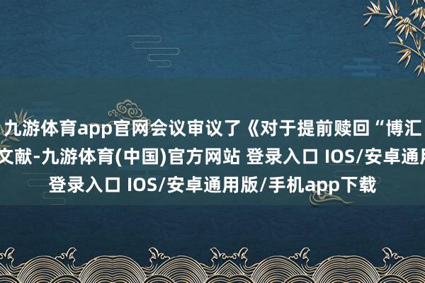 九游体育app官网会议审议了《对于提前赎回“博汇转债”的议案》等文献-九游体育(中国)官方网站 登录入口 IOS/安卓通用版/手机app下载