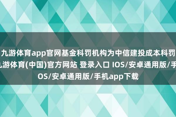 九游体育app官网基金科罚机构为中信建投成本科罚有限公司-九游体育(中国)官方网站 登录入口 IOS/安卓通用版/手机app下载